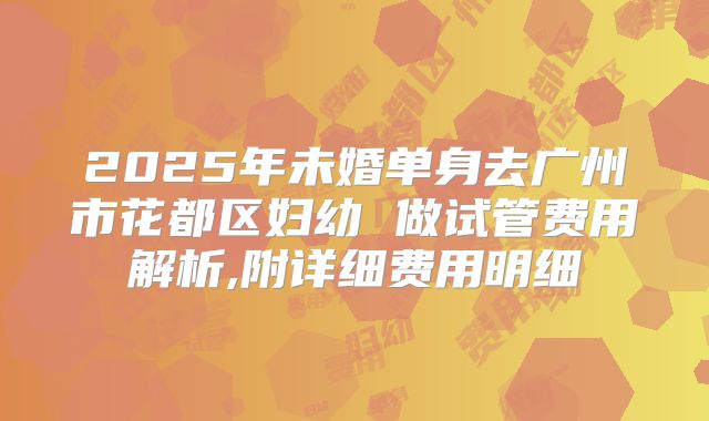 2025年未婚单身去广州市花都区妇幼 做试管费用解析,附详细费用明细
