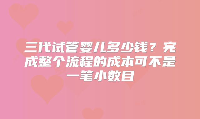 三代试管婴儿多少钱？完成整个流程的成本可不是一笔小数目