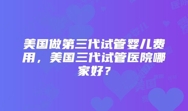 美国做第三代试管婴儿费用，美国三代试管医院哪家好？