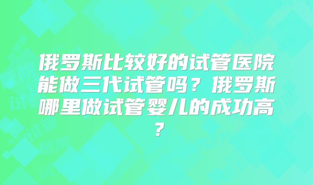 俄罗斯比较好的试管医院能做三代试管吗？俄罗斯哪里做试管婴儿的成功高？