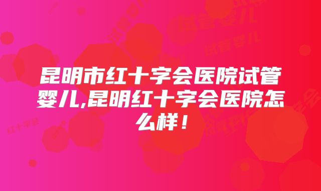 昆明市红十字会医院试管婴儿,昆明红十字会医院怎么样!