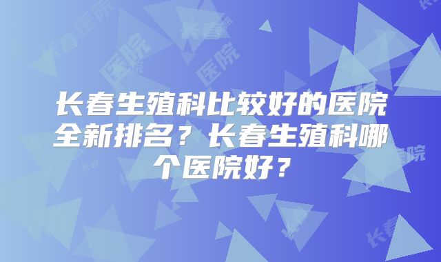 长春生殖科比较好的医院全新排名?长春生殖科哪个医院好?