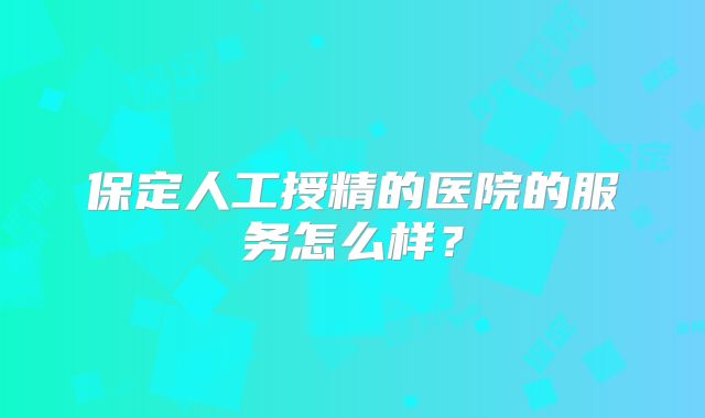 保定人工授精的医院的服务怎么样?