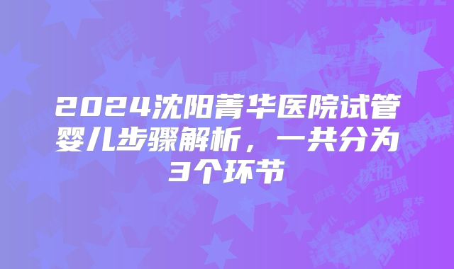 2024沈阳菁华医院试管婴儿步骤解析，一共分为3个环节