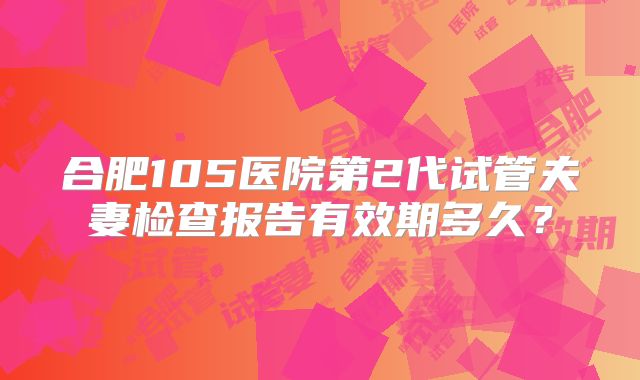 合肥105医院第2代试管夫妻检查报告有效期多久？