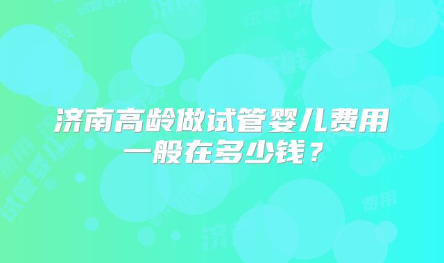 济南高龄做试管婴儿费用一般在多少钱？