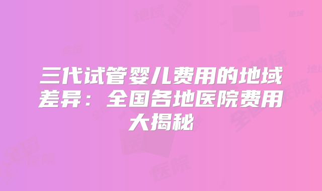 三代试管婴儿费用的地域差异：全国各地医院费用大揭秘