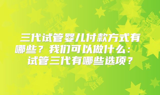 三代试管婴儿付款方式有哪些？我们可以做什么： 试管三代有哪些选项？