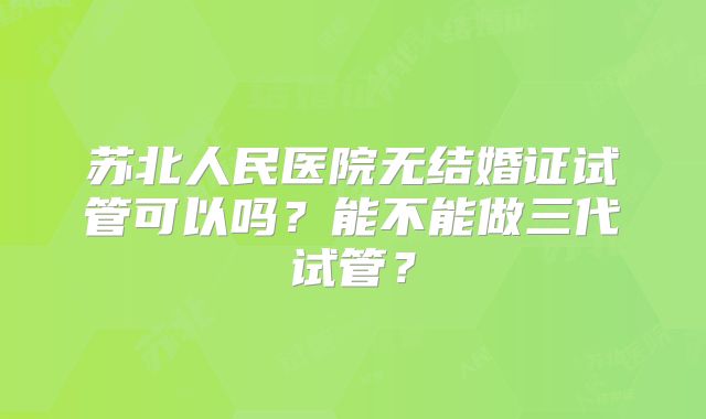 苏北人民医院无结婚证试管可以吗?能不能做三代试管?
