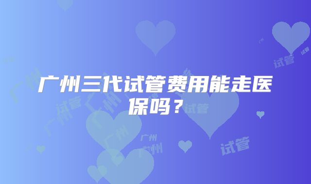 广州三代试管费用能走医保吗？