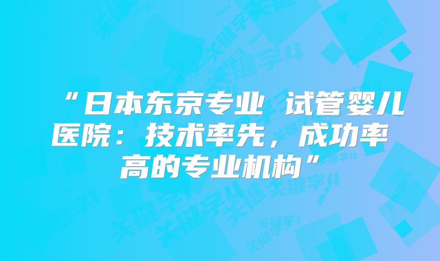 “日本东京专业 试管婴儿医院:技术率先,成功率高的专业机构”