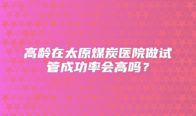 高龄在太原煤炭医院做试管成功率会高吗？