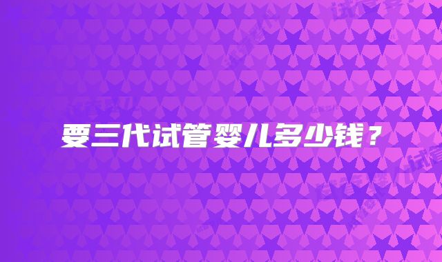 要三代试管婴儿多少钱？