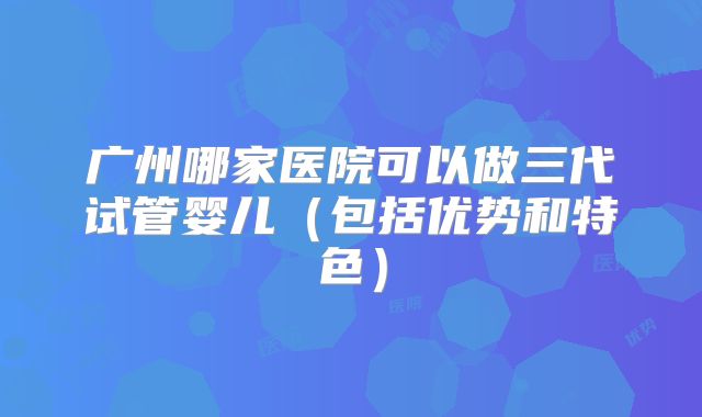 广州哪家医院可以做三代试管婴儿（包括优势和特色）
