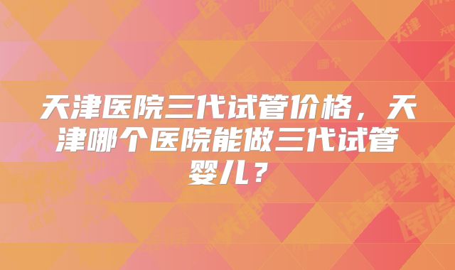 天津医院三代试管价格，天津哪个医院能做三代试管婴儿？