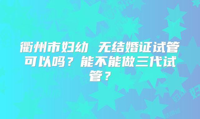 衢州市妇幼 无结婚证试管可以吗?能不能做三代试管?