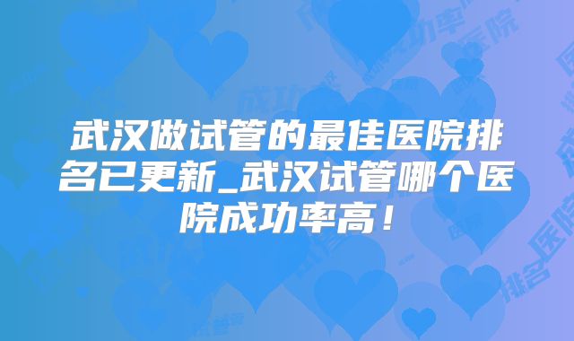 武汉做试管的最佳医院排名已更新_武汉试管哪个医院成功率高!