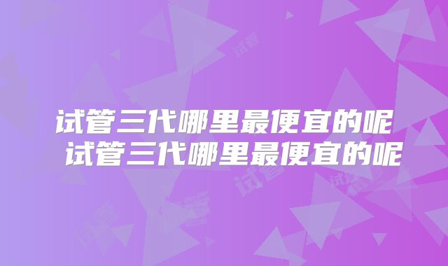 试管三代哪里最便宜的呢 试管三代哪里最便宜的呢