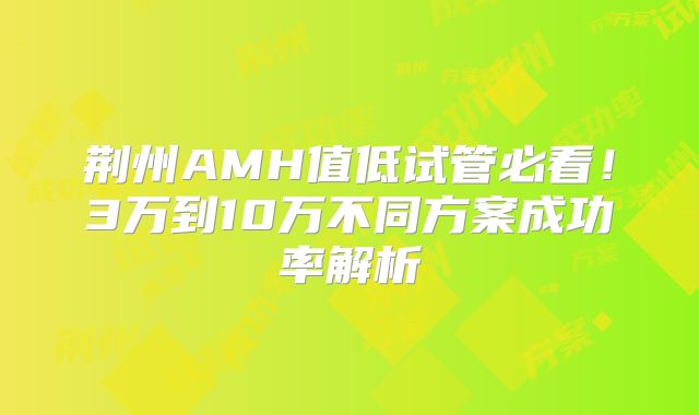 荆州AMH值低试管必看!3万到10万不同方案成功率解析