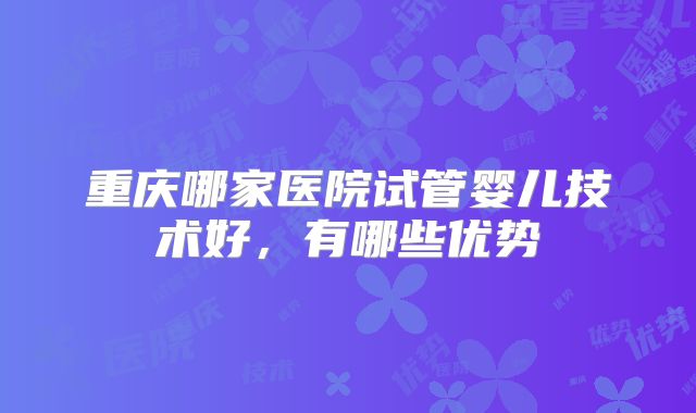 重庆哪家医院试管婴儿技术好，有哪些优势