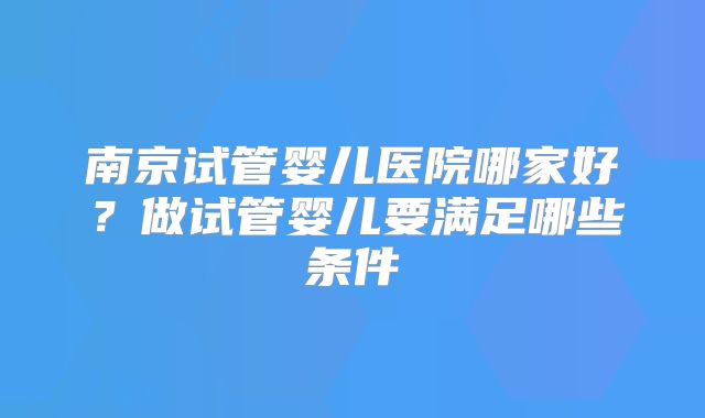 南京试管婴儿医院哪家好?做试管婴儿要满足哪些条件