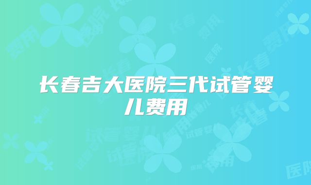 长春吉大医院三代试管婴儿费用