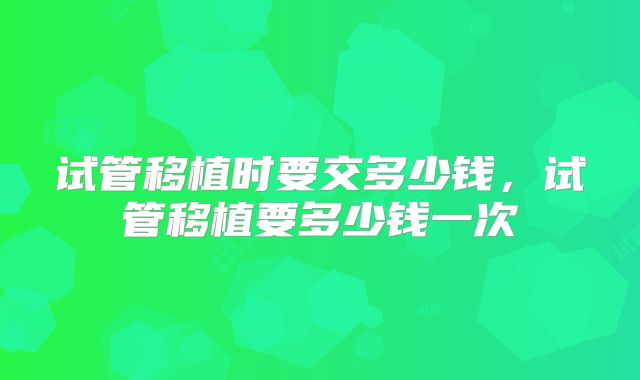 试管移植时要交多少钱,试管移植要多少钱一次