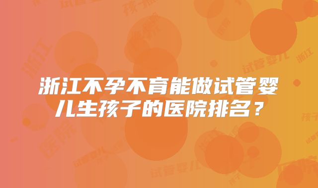 浙江不孕不育能做试管婴儿生孩子的医院排名？