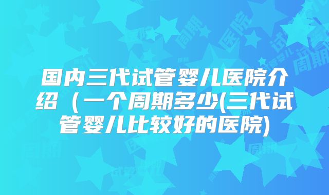 国内三代试管婴儿医院介绍(一个周期多少(三代试管婴儿比较好的医院)