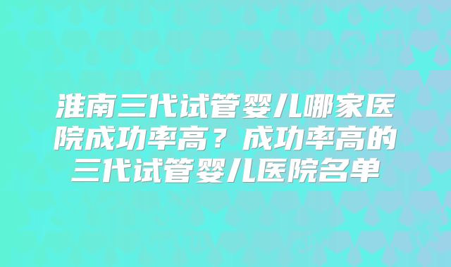 淮南三代试管婴儿哪家医院成功率高？成功率高的三代试管婴儿医院名单