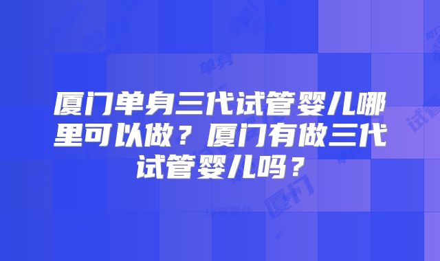 厦门单身三代试管婴儿哪里可以做？厦门有做三代试管婴儿吗？