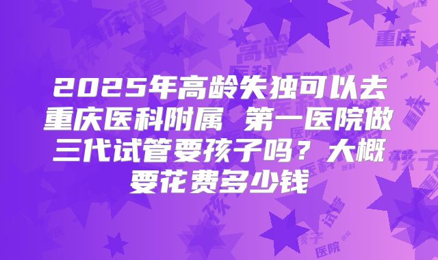 2025年高龄失独可以去重庆医科附属 第一医院做三代试管要孩子吗?大概要花费多少钱