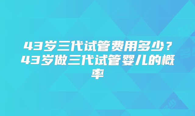 43岁三代试管费用多少？43岁做三代试管婴儿的概率