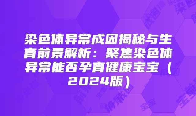 染色体异常成因揭秘与生育前景解析：聚焦染色体异常能否孕育健康宝宝（2024版）