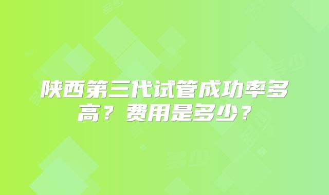 陕西第三代试管成功率多高？费用是多少？