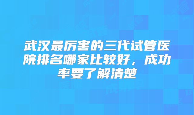 武汉最厉害的三代试管医院排名哪家比较好,成功率要了解清楚