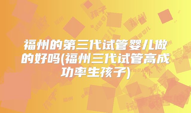 福州的第三代试管婴儿做的好吗(福州三代试管高成功率生孩子)