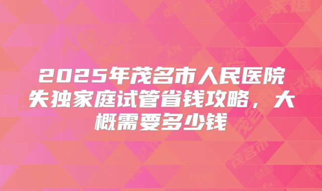 2025年茂名市人民医院失独家庭试管省钱攻略,大概需要多少钱