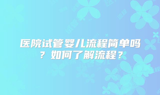 医院试管婴儿流程简单吗?如何了解流程?