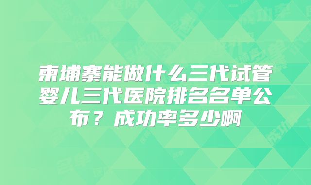 柬埔寨能做什么三代试管婴儿三代医院排名名单公布?成功率多少啊