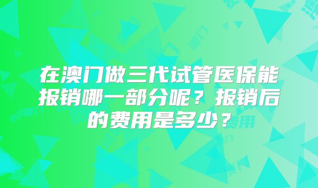 在澳门做三代试管医保能报销哪一部分呢？报销后的费用是多少？