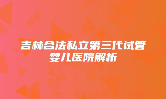 吉林合法私立第三代试管婴儿医院解析