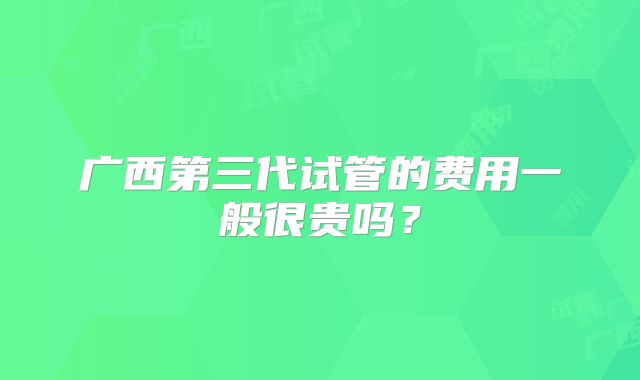 广西第三代试管的费用一般很贵吗？