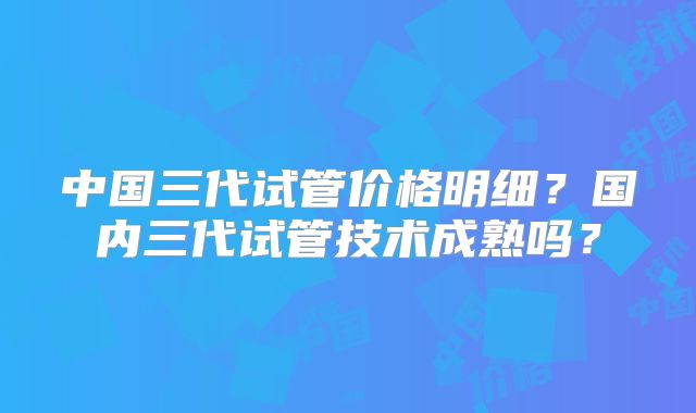 中国三代试管价格明细？国内三代试管技术成熟吗？