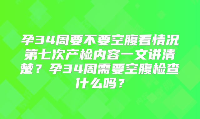 孕34周要不要空腹看情况第七次产检内容一文讲清楚？孕34周需要空腹检查什么吗？