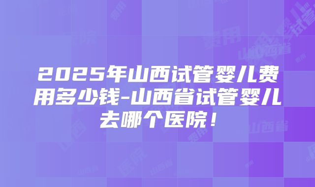 2025年山西试管婴儿费用多少钱-山西省试管婴儿去哪个医院！