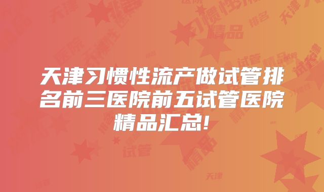 天津习惯性流产做试管排名前三医院前五试管医院精品汇总!