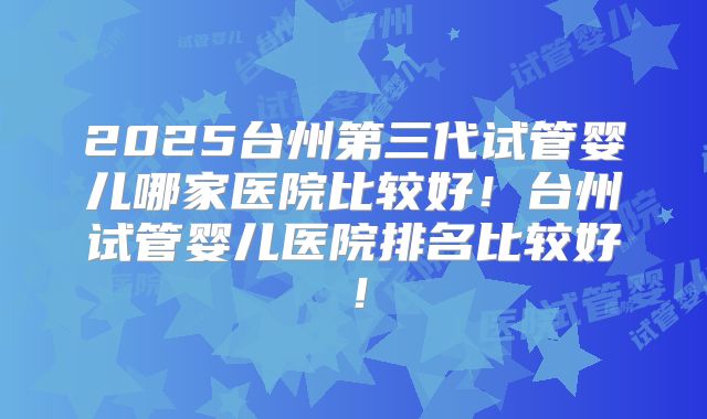 2025台州第三代试管婴儿哪家医院比较好!台州试管婴儿医院排名比较好!