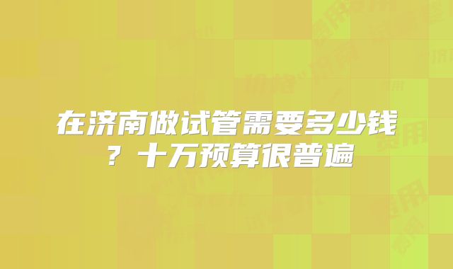 在济南做试管需要多少钱?十万预算很普遍