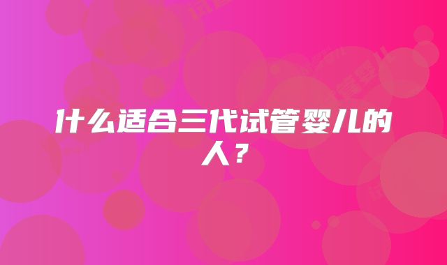 什么适合三代试管婴儿的人？